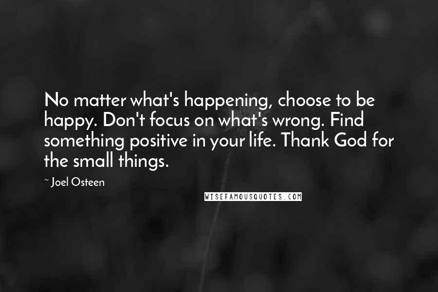 Joel Osteen quotes: No matter what's happening, choose to be happy. Don't focus on what's wrong. Find something positive in your life. Thank God for the small things. Joel Osteen quotes: No matter what's happening, choose to be happy. Don't focus on what's wrong. Find something positive in your life. Thank God for the small things.