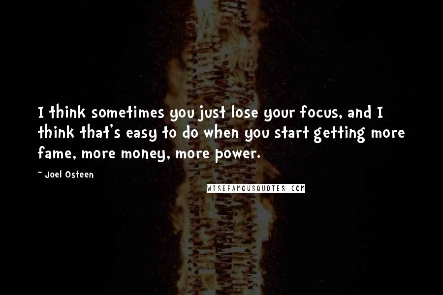 Joel Osteen quotes: I think sometimes you just lose your focus, and I think that's easy to do when you start getting more fame, more money, more power. Joel Osteen quotes: I think sometimes you just lose your focus, and I think that's easy to do when you start getting more fame, more money, more power.