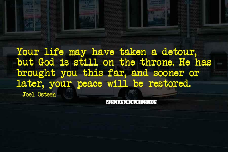 Joel Osteen quotes: Your life may have taken a detour, but God is still on the throne. He has brought you this far, and sooner or later, your peace will be restored. Joel Osteen quotes: Your life may have taken a detour, but God is still on the throne. He has brought you this far, and sooner or later, your peace will be restored.