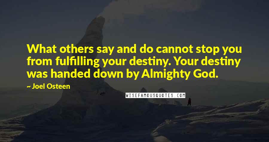 Joel Osteen quotes: What others say and do cannot stop you from fulfilling your destiny. Your destiny was handed down by Almighty God. Joel Osteen quotes: What others say and do cannot stop you from fulfilling your destiny. Your destiny was handed down by Almighty God.