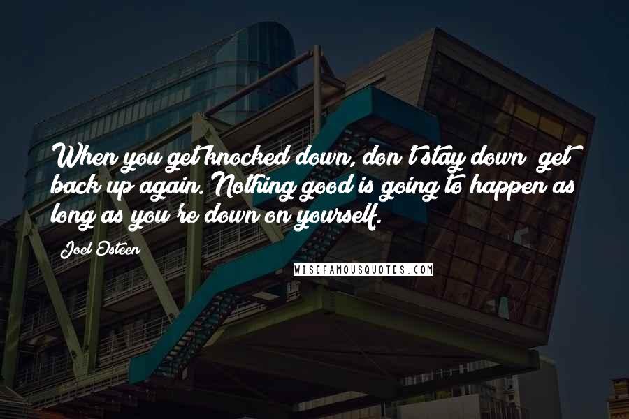 Joel Osteen quotes: When you get knocked down, don't stay down; get back up again. Nothing good is going to happen as long as you're down on yourself.