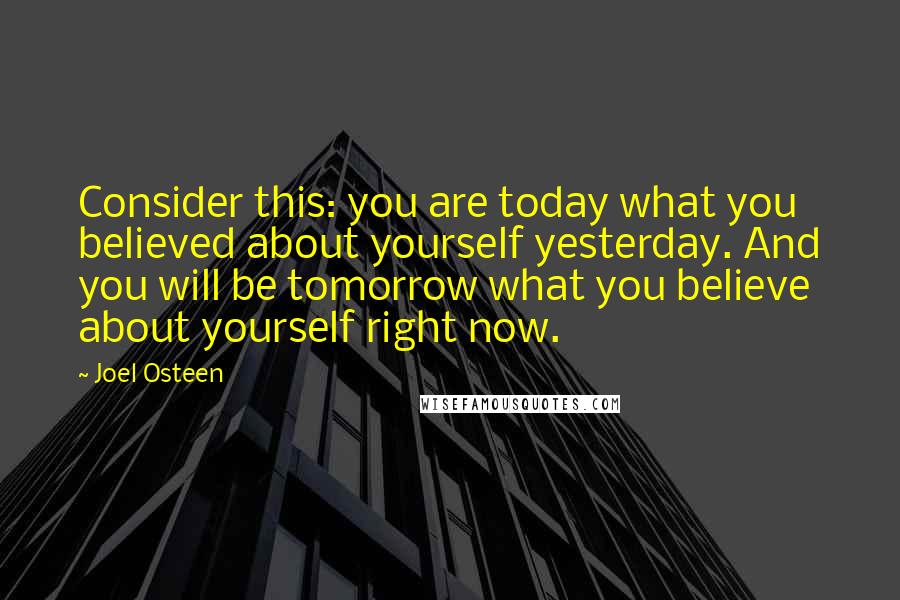 Joel Osteen quotes: Consider this: you are today what you believed about yourself yesterday. And you will be tomorrow what you believe about yourself right now. Joel Osteen quotes: Consider this: you are today what you believed about yourself yesterday. And you will be tomorrow what you believe about yourself right now.