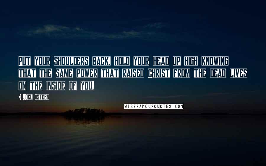 Joel Osteen quotes: Put your shoulders back, hold your head up high knowing that the same power that raised Christ from the dead lives on the inside of you. Joel Osteen quotes: Put your shoulders back, hold your head up high knowing that the same power that raised Christ from the dead lives on the inside of you.