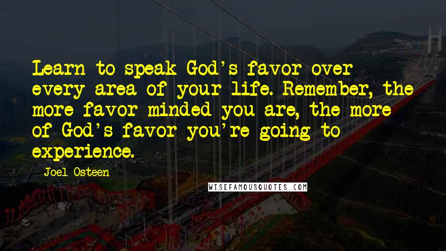 Joel Osteen quotes: Learn to speak God's favor over every area of your life. Remember, the more favor-minded you are, the more of God's favor you're going to experience. Joel Osteen quotes: Learn to speak God's favor over every area of your life. Remember, the more favor-minded you are, the more of God's favor you're going to experience.