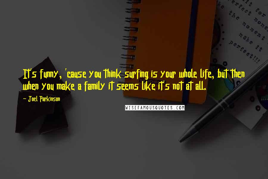 Joel Parkinson quotes: It's funny, 'cause you think surfing is your whole life, but then when you make a family it seems like it's not at all.