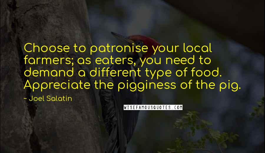 Joel Salatin quotes: Choose to patronise your local farmers; as eaters, you need to demand a different type of food. Appreciate the pigginess of the pig.