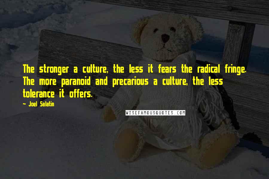 Joel Salatin quotes: The stronger a culture, the less it fears the radical fringe. The more paranoid and precarious a culture, the less tolerance it offers. Joel Salatin quotes: The stronger a culture, the less it fears the radical fringe. The more paranoid and precarious a culture, the less tolerance it offers.