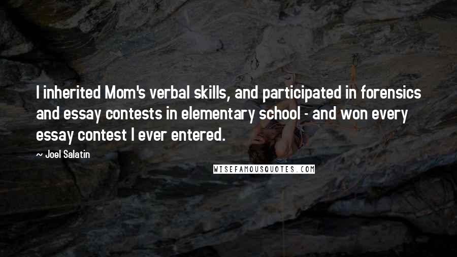 Joel Salatin quotes: I inherited Mom's verbal skills, and participated in forensics and essay contests in elementary school - and won every essay contest I ever entered. Joel Salatin quotes: I inherited Mom's verbal skills, and participated in forensics and essay contests in elementary school - and won every essay contest I ever entered.