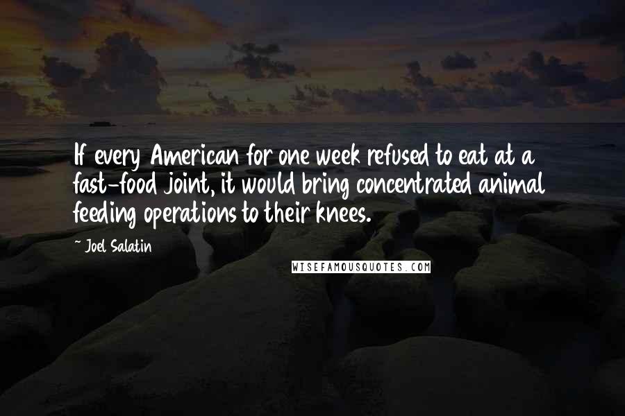 Joel Salatin quotes: If every American for one week refused to eat at a fast-food joint, it would bring concentrated animal feeding operations to their knees. Joel Salatin quotes: If every American for one week refused to eat at a fast-food joint, it would bring concentrated animal feeding operations to their knees.