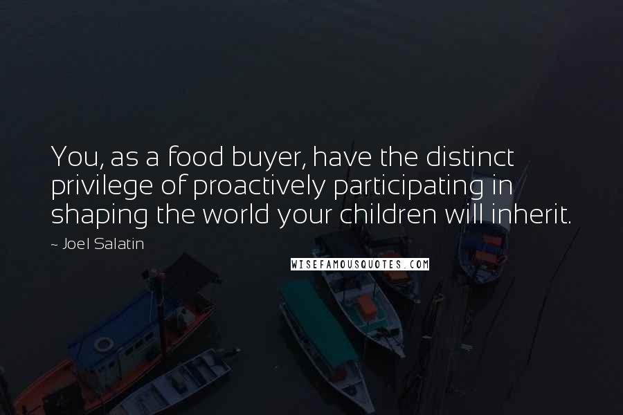 Joel Salatin quotes: You, as a food buyer, have the distinct privilege of proactively participating in shaping the world your children will inherit. Joel Salatin quotes: You, as a food buyer, have the distinct privilege of proactively participating in shaping the world your children will inherit.