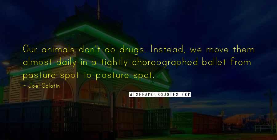 Joel Salatin quotes: Our animals don't do drugs. Instead, we move them almost daily in a tightly choreographed ballet from pasture spot to pasture spot.