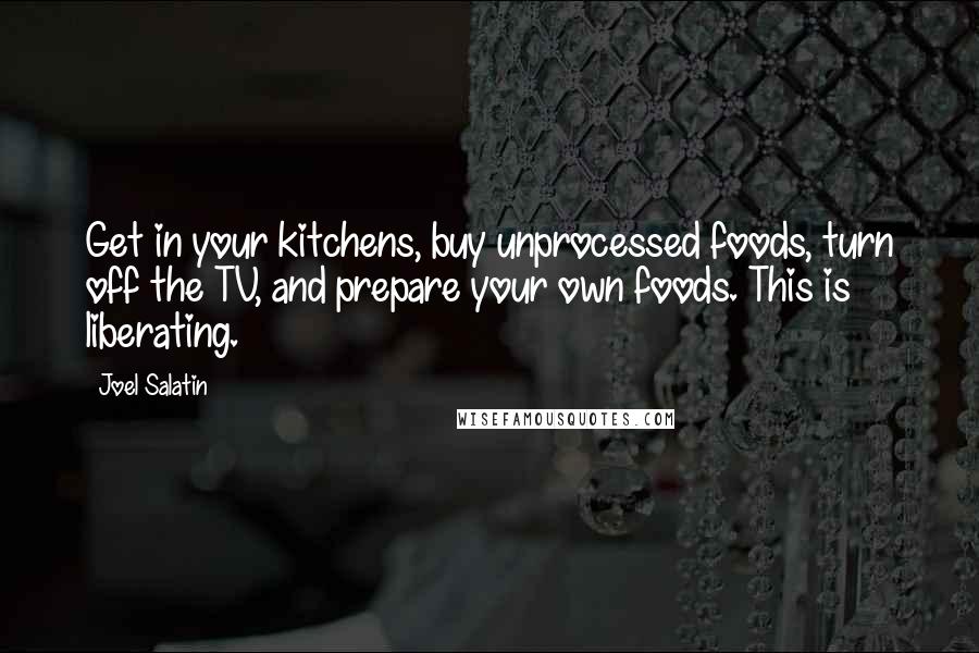 Joel Salatin quotes: Get in your kitchens, buy unprocessed foods, turn off the TV, and prepare your own foods. This is liberating.