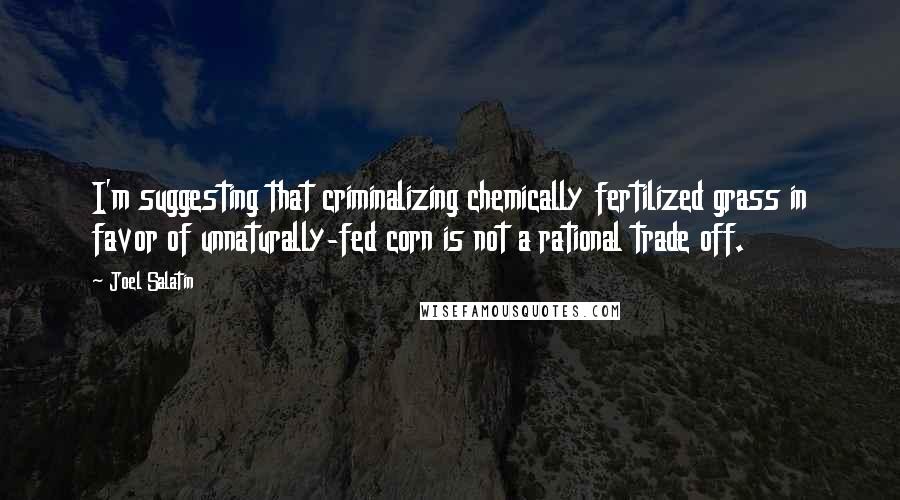 Joel Salatin quotes: I'm suggesting that criminalizing chemically fertilized grass in favor of unnaturally-fed corn is not a rational trade off.