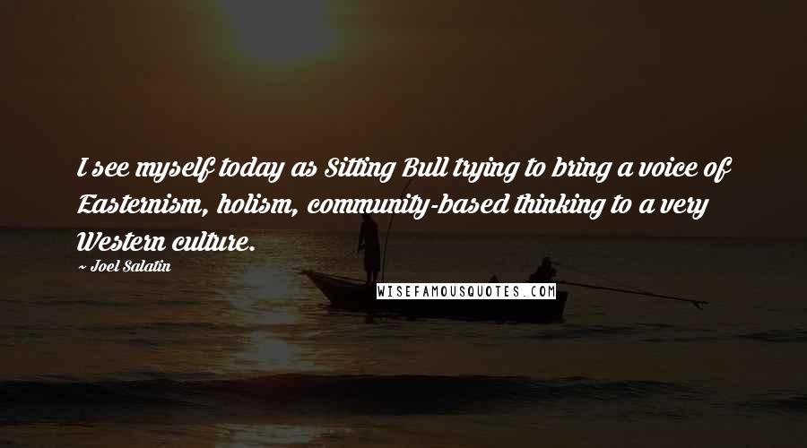 Joel Salatin quotes: I see myself today as Sitting Bull trying to bring a voice of Easternism, holism, community-based thinking to a very Western culture.