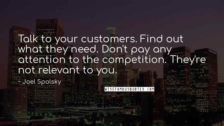 Joel Spolsky quotes: Talk to your customers. Find out what they need. Don't pay any attention to the competition. They're not relevant to you.