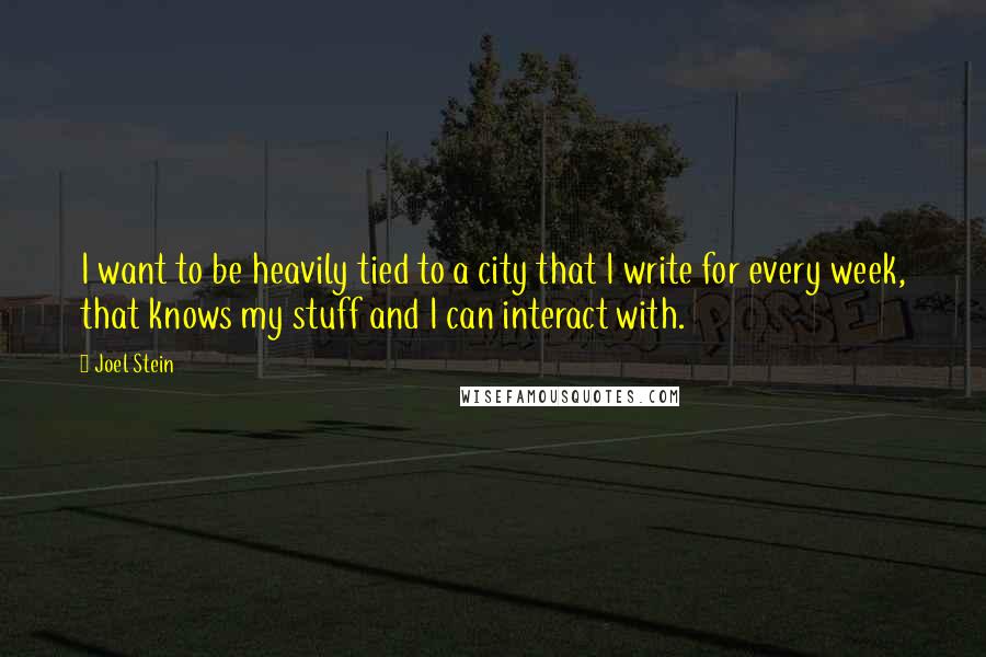 Joel Stein quotes: I want to be heavily tied to a city that I write for every week, that knows my stuff and I can interact with. Joel Stein quotes: I want to be heavily tied to a city that I write for every week, that knows my stuff and I can interact with.