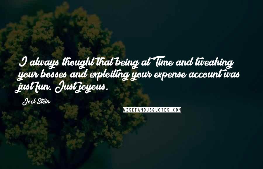 Joel Stein quotes: I always thought that being at Time and tweaking your bosses and exploiting your expense account was just fun. Just joyous. Joel Stein quotes: I always thought that being at Time and tweaking your bosses and exploiting your expense account was just fun. Just joyous.