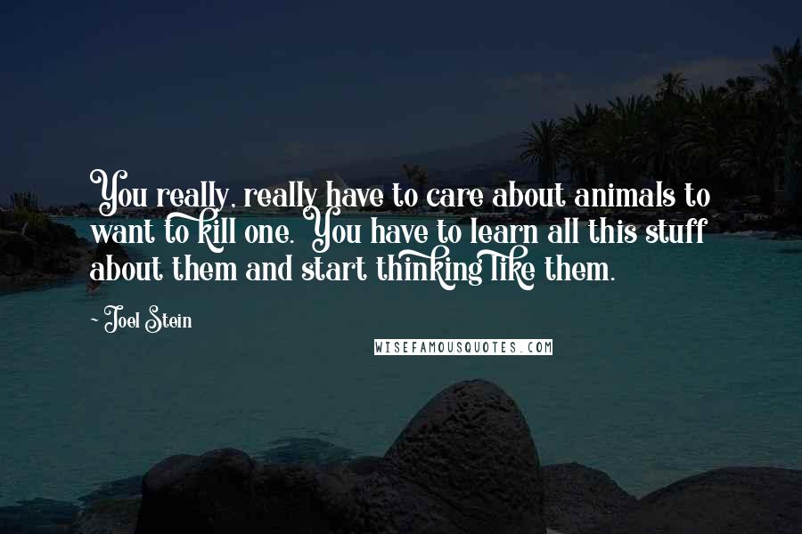 Joel Stein quotes: You really, really have to care about animals to want to kill one. You have to learn all this stuff about them and start thinking like them.