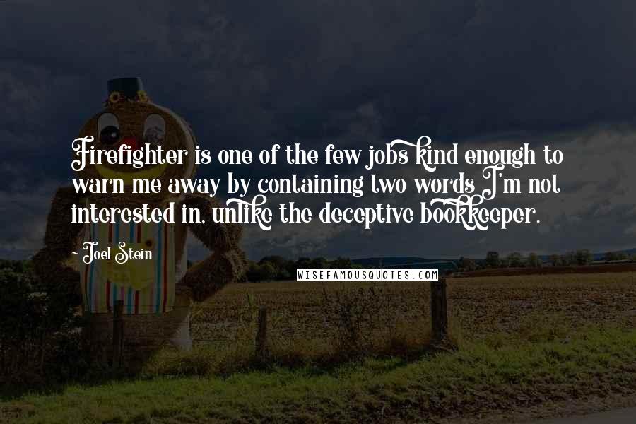 Joel Stein quotes: Firefighter is one of the few jobs kind enough to warn me away by containing two words I'm not interested in, unlike the deceptive bookkeeper. Joel Stein quotes: Firefighter is one of the few jobs kind enough to warn me away by containing two words I'm not interested in, unlike the deceptive bookkeeper.
