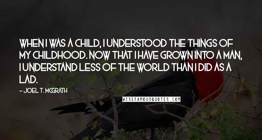 Joel T. McGrath quotes: When I was a child, I understood the things of my childhood. Now that I have grown into a man, I understand less of the world than I did as