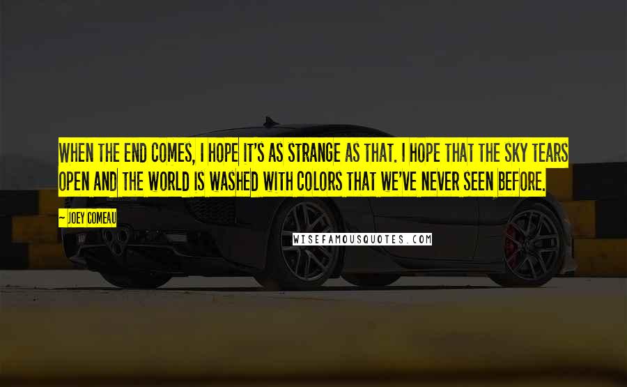 Joey Comeau quotes: When the end comes, I hope it's as strange as that. I hope that the sky tears open and the world is washed with colors that we've never seen before. Joey Comeau quotes: When the end comes, I hope it's as strange as that. I hope that the sky tears open and the world is washed with colors that we've never seen before.