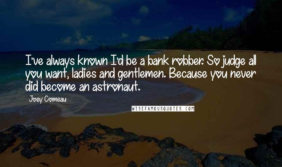 Joey Comeau quotes: I've always known I'd be a bank robber. So judge all you want, ladies and gentlemen. Because you never did become an astronaut. Joey Comeau quotes: I've always known I'd be a bank robber. So judge all you want, ladies and gentlemen. Because you never did become an astronaut.