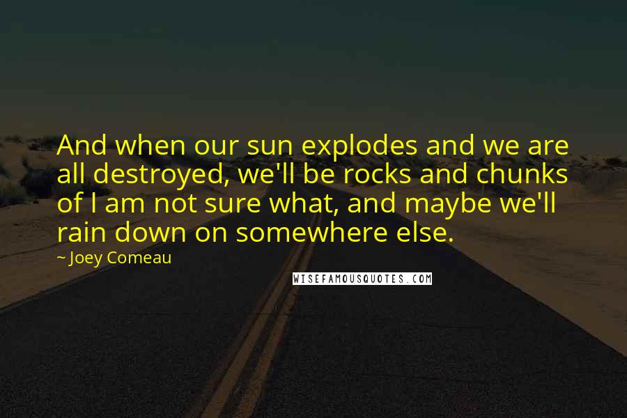 Joey Comeau quotes: And when our sun explodes and we are all destroyed, we'll be rocks and chunks of I am not sure what, and maybe we'll rain down on somewhere else. Joey Comeau quotes: And when our sun explodes and we are all destroyed, we'll be rocks and chunks of I am not sure what, and maybe we'll rain down on somewhere else.