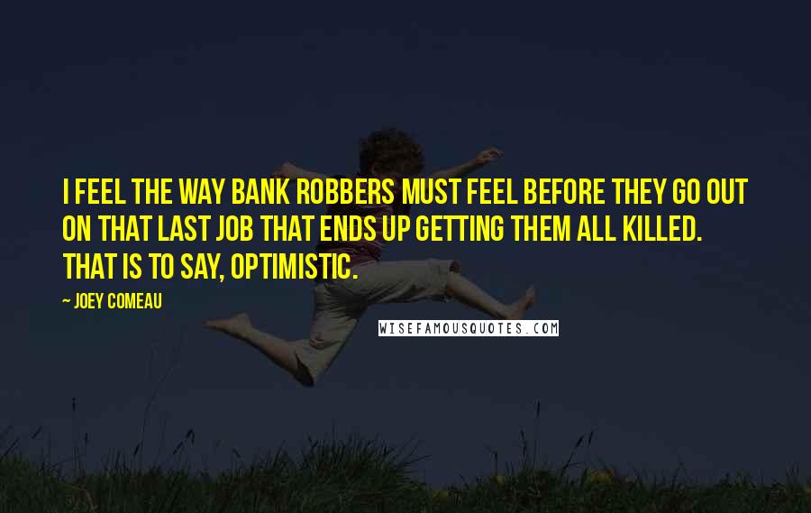 Joey Comeau quotes: I feel the way bank robbers must feel before they go out on that last job that ends up getting them all killed. That is to say, optimistic. Joey Comeau quotes: I feel the way bank robbers must feel before they go out on that last job that ends up getting them all killed. That is to say, optimistic.