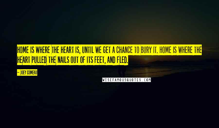 Joey Comeau quotes: Home is where the heart is, until we get a chance to bury it. Home is where the heart pulled the nails out of its feet, and fled. Joey Comeau quotes: Home is where the heart is, until we get a chance to bury it. Home is where the heart pulled the nails out of its feet, and fled.