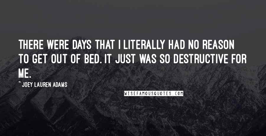 Joey Lauren Adams quotes: There were days that I literally had no reason to get out of bed. It just was so destructive for me.