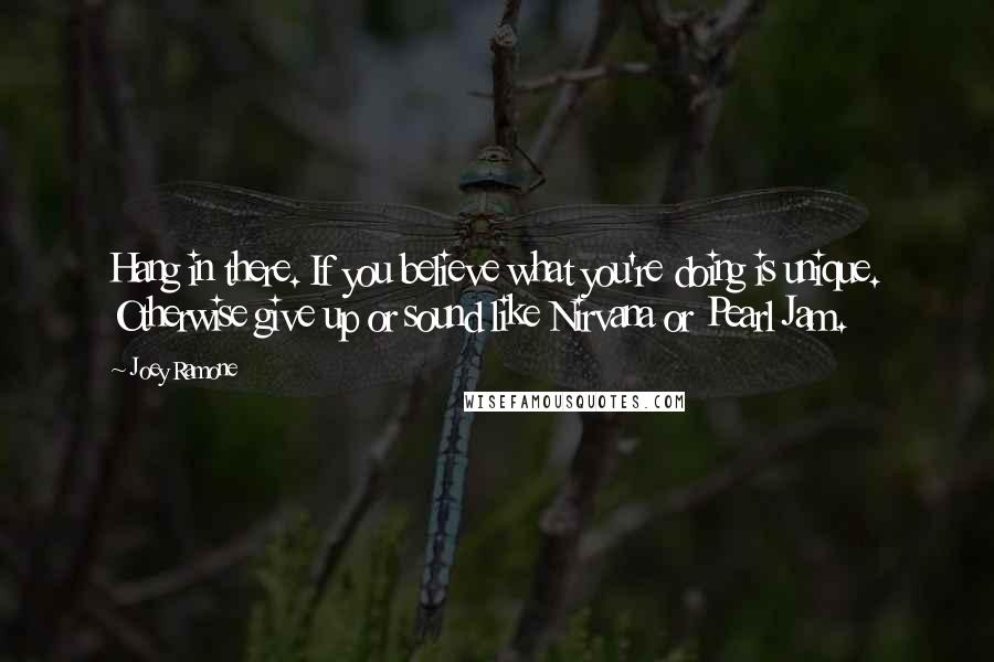 Joey Ramone quotes: Hang in there. If you believe what you're doing is unique. Otherwise give up or sound like Nirvana or Pearl Jam.