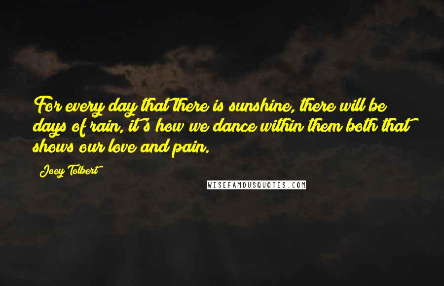 Joey Tolbert quotes: For every day that there is sunshine, there will be days of rain, it's how we dance within them both that shows our love and pain.