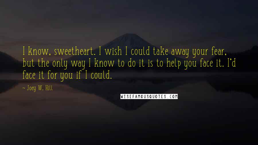 Joey W. Hill quotes: I know, sweetheart. I wish I could take away your fear, but the only way I know to do it is to help you face it. I'd face it for