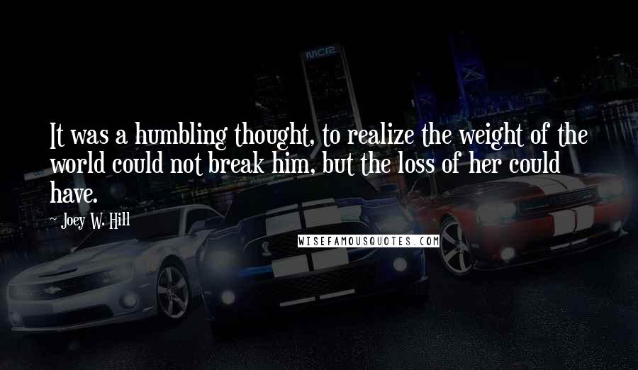 Joey W. Hill quotes: It was a humbling thought, to realize the weight of the world could not break him, but the loss of her could have.