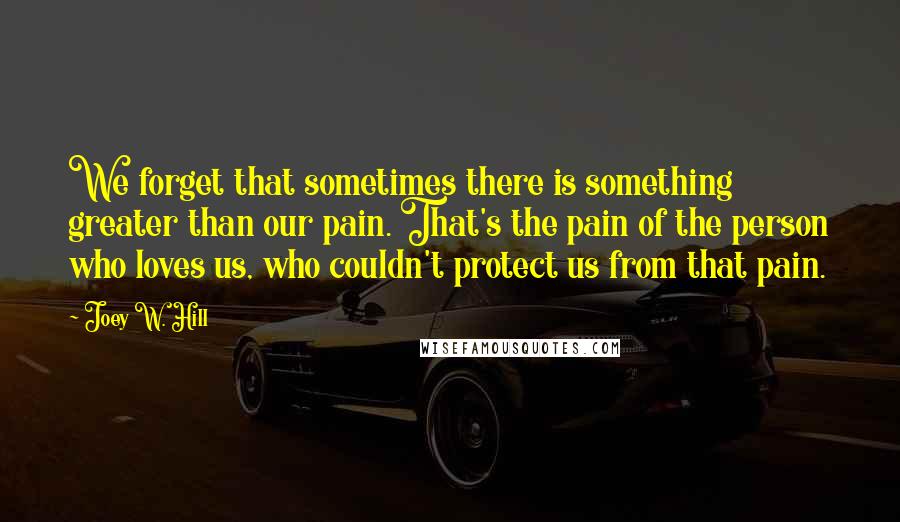 Joey W. Hill quotes: We forget that sometimes there is something greater than our pain. That's the pain of the person who loves us, who couldn't protect us from that pain.