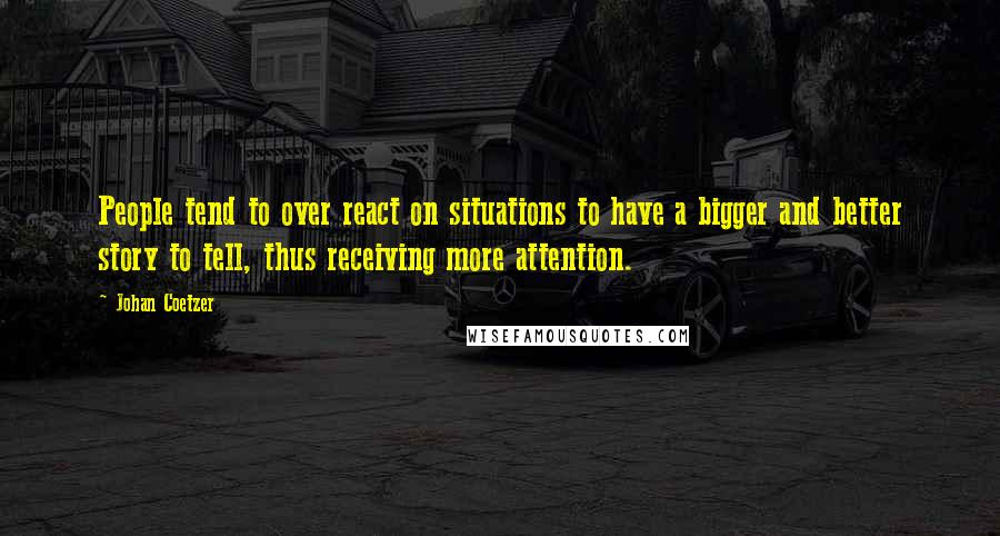 Johan Coetzer quotes: People tend to over react on situations to have a bigger and better story to tell, thus receiving more attention. Johan Coetzer quotes: People tend to over react on situations to have a bigger and better story to tell, thus receiving more attention.