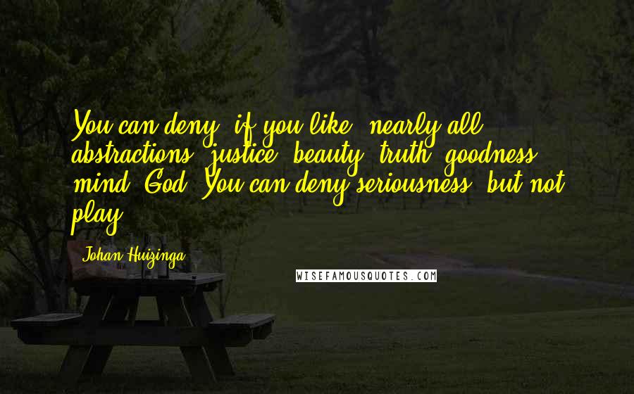 Johan Huizinga quotes: You can deny, if you like, nearly all abstractions: justice, beauty, truth, goodness, mind, God. You can deny seriousness, but not play.