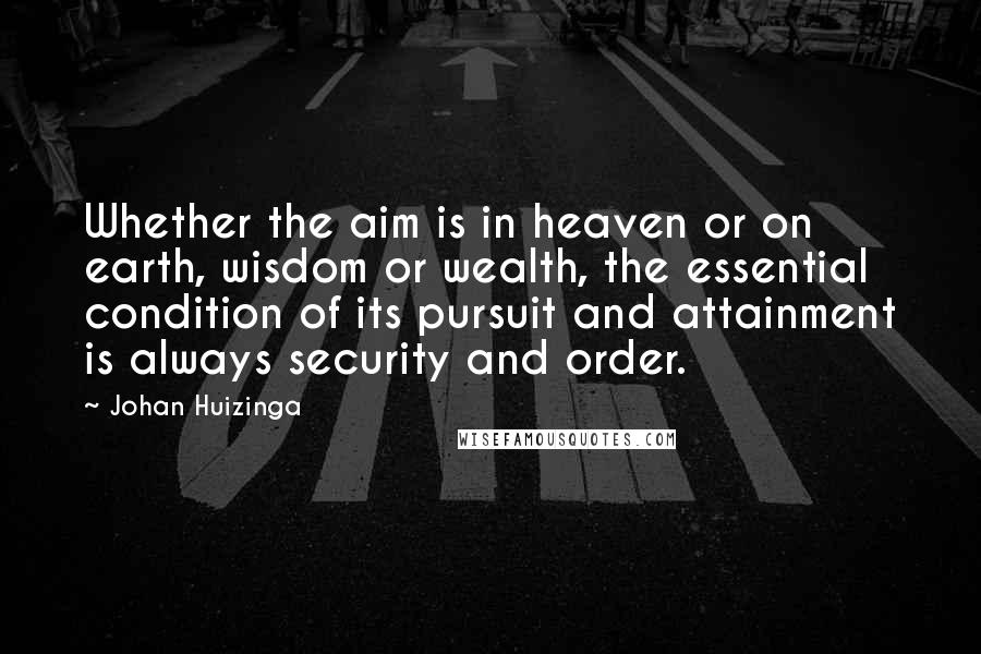 Johan Huizinga quotes: Whether the aim is in heaven or on earth, wisdom or wealth, the essential condition of its pursuit and attainment is always security and order.