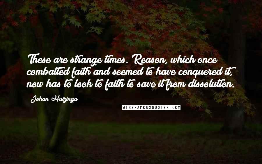 Johan Huizinga quotes: These are strange times. Reason, which once combatted faith and seemed to have conquered it, now has to look to faith to save it from dissolution.