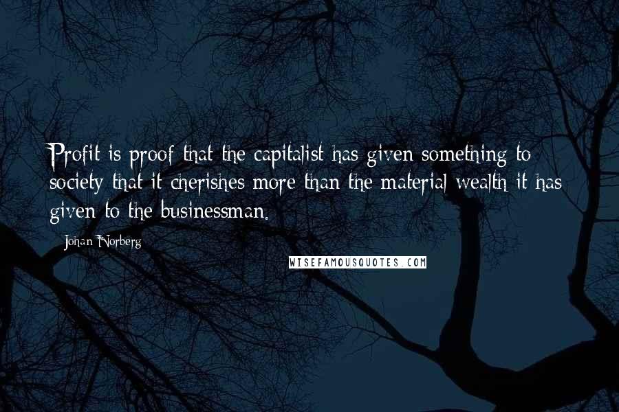 Johan Norberg quotes: Profit is proof that the capitalist has given something to society that it cherishes more than the material wealth it has given to the businessman.