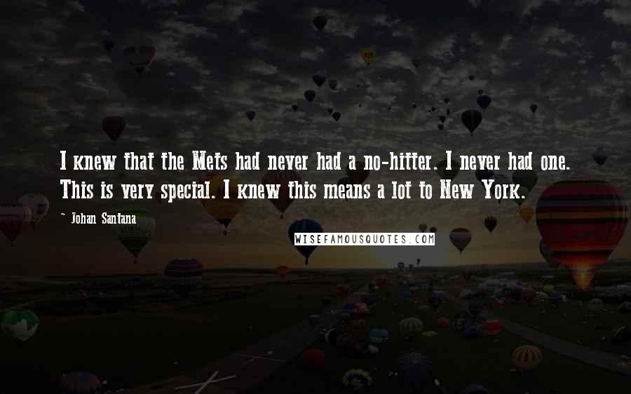 Johan Santana quotes: I knew that the Mets had never had a no-hitter. I never had one. This is very special. I knew this means a lot to New York.