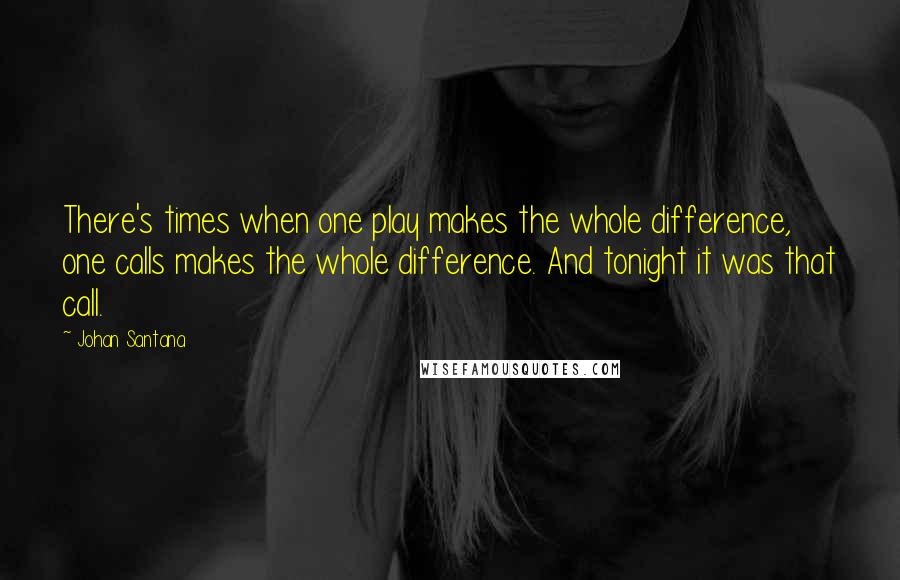 Johan Santana quotes: There's times when one play makes the whole difference, one calls makes the whole difference. And tonight it was that call.