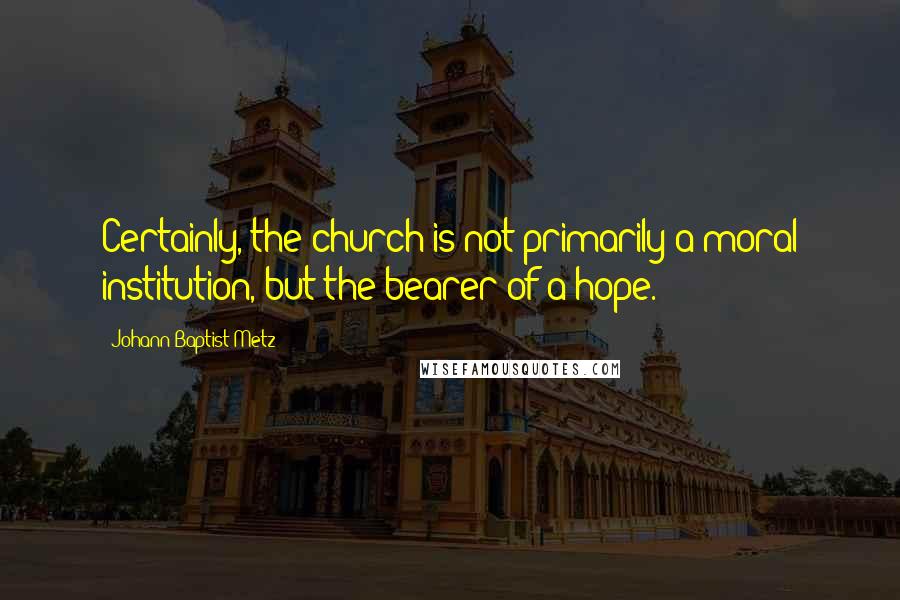 Johann Baptist Metz quotes: Certainly, the church is not primarily a moral institution, but the bearer of a hope.