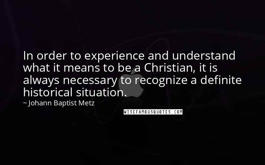Johann Baptist Metz quotes: In order to experience and understand what it means to be a Christian, it is always necessary to recognize a definite historical situation.
