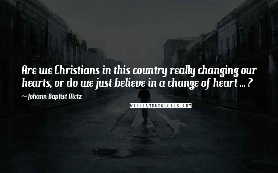 Johann Baptist Metz quotes: Are we Christians in this country really changing our hearts, or do we just believe in a change of heart ... ?