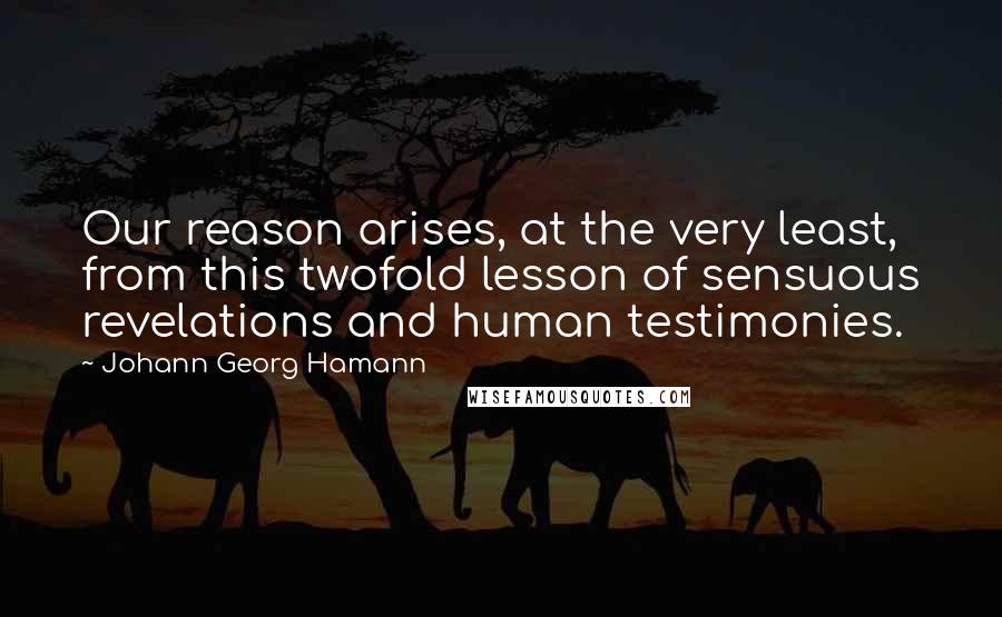 Johann Georg Hamann quotes: Our reason arises, at the very least, from this twofold lesson of sensuous revelations and human testimonies.