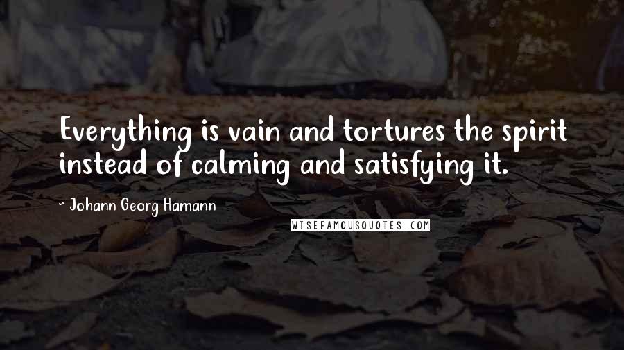 Johann Georg Hamann quotes: Everything is vain and tortures the spirit instead of calming and satisfying it.