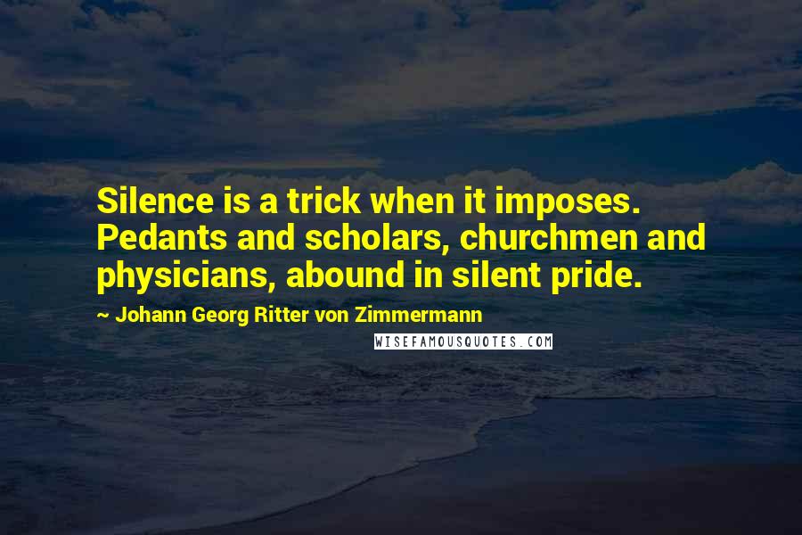 Johann Georg Ritter Von Zimmermann quotes: Silence is a trick when it imposes. Pedants and scholars, churchmen and physicians, abound in silent pride.