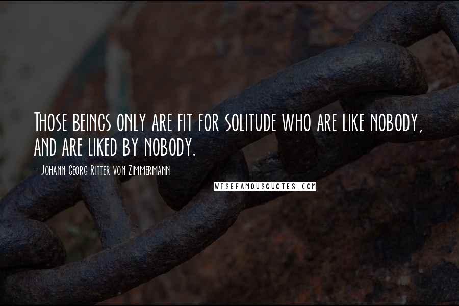 Johann Georg Ritter Von Zimmermann quotes: Those beings only are fit for solitude who are like nobody, and are liked by nobody.