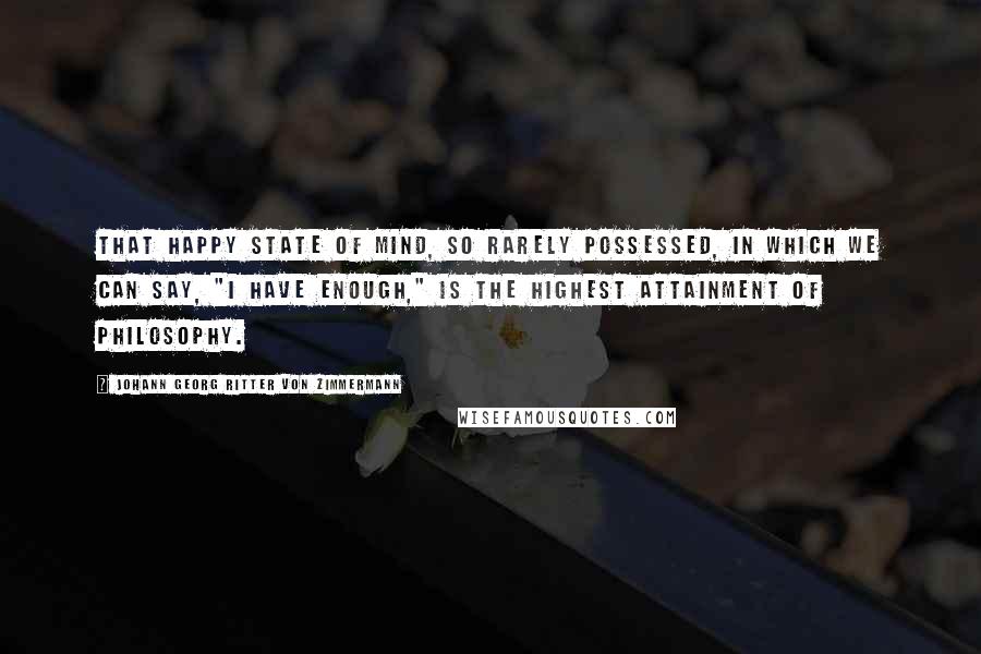 Johann Georg Ritter Von Zimmermann quotes: That happy state of mind, so rarely possessed, in which we can say, "I have enough," is the highest attainment of philosophy.